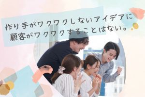 作り手がワクワクしないアイデアに顧客がワクワクすることはない。