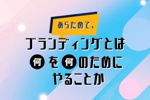 あらためて、ブランディングとは何を何のためにやることか